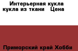 Интерьерная кукла, кукла из ткани › Цена ­ 2 000 - Приморский край Хобби. Ручные работы » Куклы и игрушки   